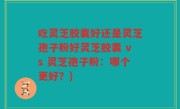 吃灵芝胶囊好还是灵芝孢子粉好灵芝胶囊 vs 灵芝孢子粉：哪个更好？)