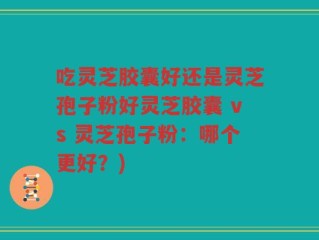 吃灵芝胶囊好还是灵芝孢子粉好灵芝胶囊 vs 灵芝孢子粉：哪个更好？)