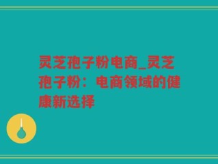 灵芝孢子粉电商_灵芝孢子粉：电商领域的健康新选择