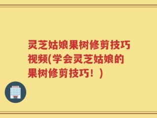 灵芝姑娘果树修剪技巧视频(学会灵芝姑娘的果树修剪技巧！)