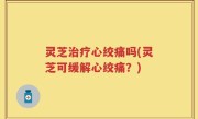 灵芝治疗心绞痛吗(灵芝可缓解心绞痛？)