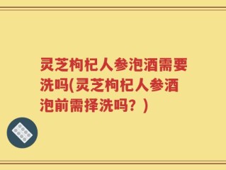 灵芝枸杞人参泡酒需要洗吗(灵芝枸杞人参酒泡前需择洗吗？)