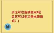 灵芝可以连续煮水吗(灵芝可以多次煮水使用吗？)