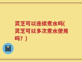 灵芝可以连续煮水吗(灵芝可以多次煮水使用吗？)