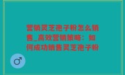 营销灵芝孢子粉怎么销售_高效营销策略：如何成功销售灵芝孢子粉