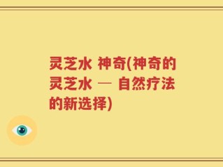 灵芝水 神奇(神奇的灵芝水 ─ 自然疗法的新选择)
