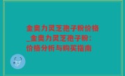 金奥力灵芝孢子粉价格_金奥力灵芝孢子粉：价格分析与购买指南