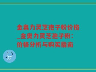 金奥力灵芝孢子粉价格_金奥力灵芝孢子粉：价格分析与购买指南