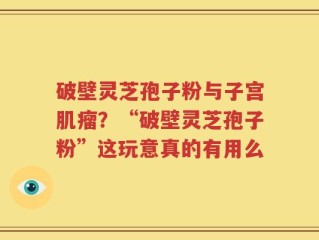 破壁灵芝孢子粉与子宫肌瘤？“破壁灵芝孢子粉”这玩意真的有用么