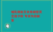 哺乳期能否食用破壁灵芝孢子粉 专家为你解答