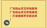 广东阳山灵芝养殖基地广东阳山灵芝养殖基地：打造健康养生新选择)