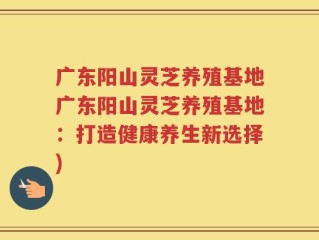 广东阳山灵芝养殖基地广东阳山灵芝养殖基地：打造健康养生新选择)