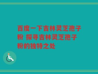 百度一下吉林灵芝孢子粉 探寻吉林灵芝孢子粉的独特之处
