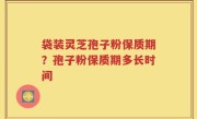 袋装灵芝孢子粉保质期？孢子粉保质期多长时间