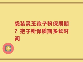 袋装灵芝孢子粉保质期？孢子粉保质期多长时间