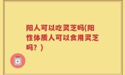 阳人可以吃灵芝吗(阳性体质人可以食用灵芝吗？)