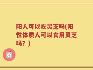 阳人可以吃灵芝吗(阳性体质人可以食用灵芝吗？)