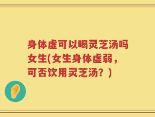 身体虚可以喝灵芝汤吗女生(女生身体虚弱，可否饮用灵芝汤？)