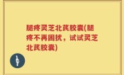 腿疼灵芝北芪胶囊(腿疼不再困扰，试试灵芝北芪胶囊)