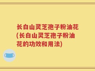 长白山灵芝孢子粉油花(长白山灵芝孢子粉油花的功效和用法)