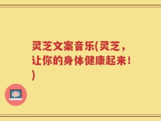 灵芝文案音乐(灵芝，让你的身体健康起来！)