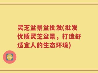 灵芝盆景盆批发(批发优质灵芝盆景，打造舒适宜人的生态环境)
