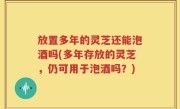 放置多年的灵芝还能泡酒吗(多年存放的灵芝，仍可用于泡酒吗？)