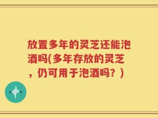 放置多年的灵芝还能泡酒吗(多年存放的灵芝，仍可用于泡酒吗？)