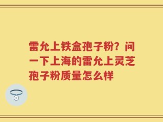 雷允上铁盒孢子粉？问一下上海的雷允上灵芝孢子粉质量怎么样