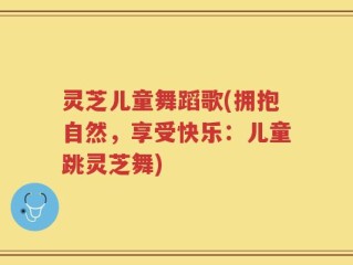 灵芝儿童舞蹈歌(拥抱自然，享受快乐：儿童跳灵芝舞)