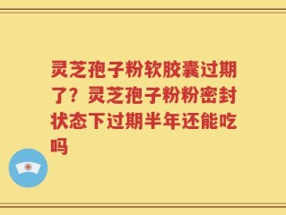 灵芝孢子粉软胶囊过期了？灵芝孢子粉粉密封状态下过期半年还能吃吗