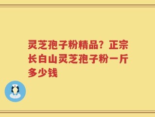 灵芝孢子粉精品？正宗长白山灵芝孢子粉一斤多少钱