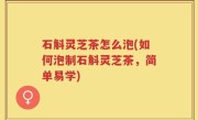 石斛灵芝茶怎么泡(如何泡制石斛灵芝茶，简单易学)