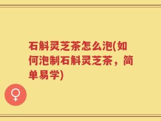 石斛灵芝茶怎么泡(如何泡制石斛灵芝茶，简单易学)