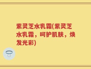 紫灵芝水乳霜(紫灵芝水乳霜，呵护肌肤，焕发光彩)