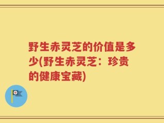 野生赤灵芝的价值是多少(野生赤灵芝：珍贵的健康宝藏)