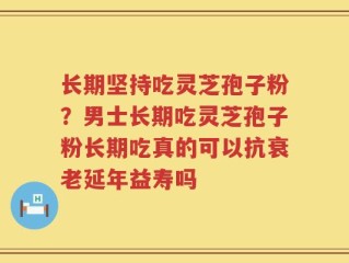 长期坚持吃灵芝孢子粉？男士长期吃灵芝孢子粉长期吃真的可以抗衰老延年益寿吗