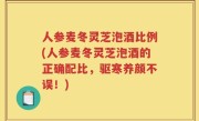 人参麦冬灵芝泡酒比例(人参麦冬灵芝泡酒的正确配比，驱寒养颜不误！)