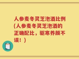 人参麦冬灵芝泡酒比例(人参麦冬灵芝泡酒的正确配比，驱寒养颜不误！)
