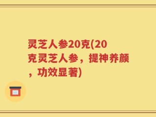 灵芝人参20克(20克灵芝人参，提神养颜，功效显著)
