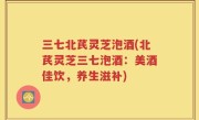三七北芪灵芝泡酒(北芪灵芝三七泡酒：美酒佳饮，养生滋补)