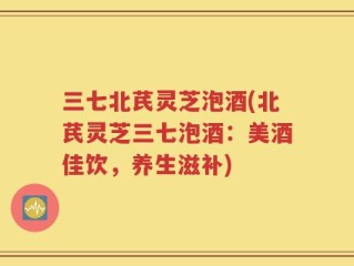 三七北芪灵芝泡酒(北芪灵芝三七泡酒：美酒佳饮，养生滋补)