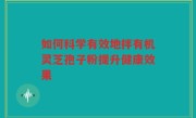 如何科学有效地拌有机灵芝孢子粉提升健康效果