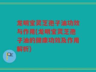 龙明宝灵芝孢子油功效与作用(龙明宝灵芝孢子油的健康功效及作用解析)