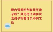 肠内营养粉剂和灵芝孢子粉？灵芝孢子油和灵芝孢子粉有什么不同之处