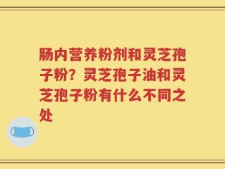 肠内营养粉剂和灵芝孢子粉？灵芝孢子油和灵芝孢子粉有什么不同之处