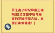 灵芝孢子粉配蜂蜜正确喝法(灵芝孢子粉与蜂蜜的正确搭配方法，来提升身体健康！)