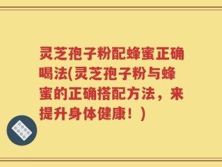 灵芝孢子粉配蜂蜜正确喝法(灵芝孢子粉与蜂蜜的正确搭配方法，来提升身体健康！)