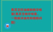 黑灵芝控油细肤精华喷雾(黑灵芝精华喷雾，一瓶解决油光和细肤问题)