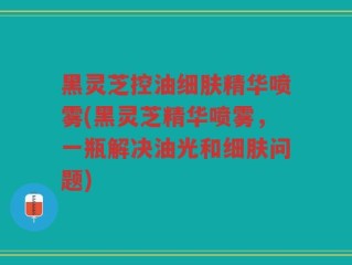 黑灵芝控油细肤精华喷雾(黑灵芝精华喷雾，一瓶解决油光和细肤问题)